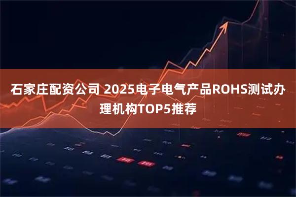 石家庄配资公司 2025电子电气产品ROHS测试办理机构TOP5推荐