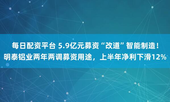每日配资平台 5.9亿元募资“改道”智能制造！明泰铝业两年两调募资用途，上半年净利下滑12%