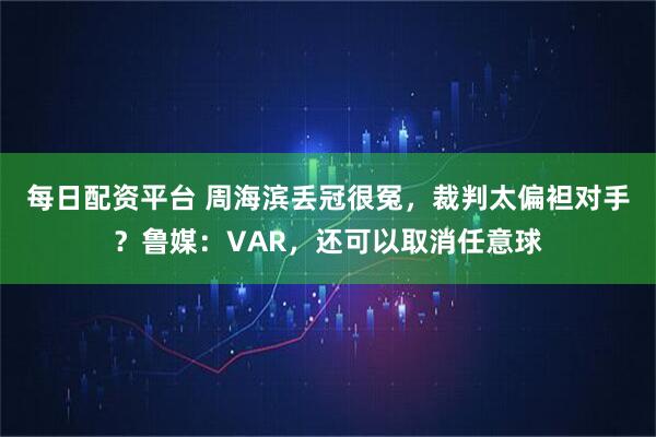 每日配资平台 周海滨丢冠很冤，裁判太偏袒对手？鲁媒：VAR，还可以取消任意球