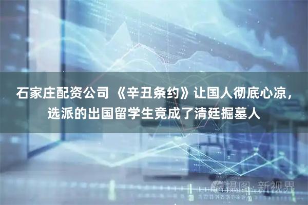 石家庄配资公司 《辛丑条约》让国人彻底心凉，选派的出国留学生竟成了清廷掘墓人