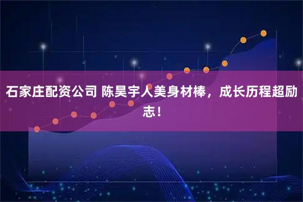石家庄配资公司 陈昊宇人美身材棒，成长历程超励志！