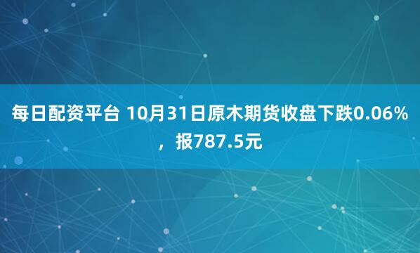 每日配资平台 10月31日原木期货收盘下跌0.06%，报787.5元