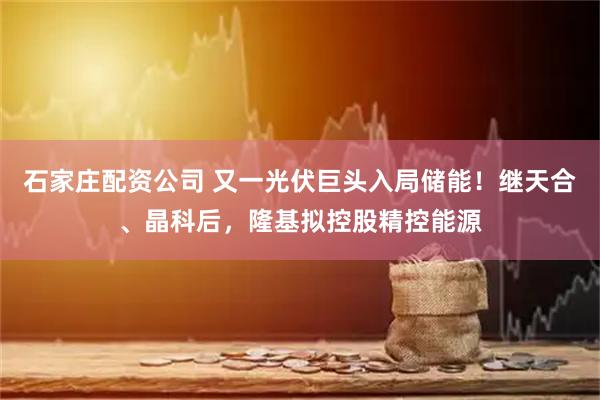 石家庄配资公司 又一光伏巨头入局储能！继天合、晶科后，隆基拟控股精控能源