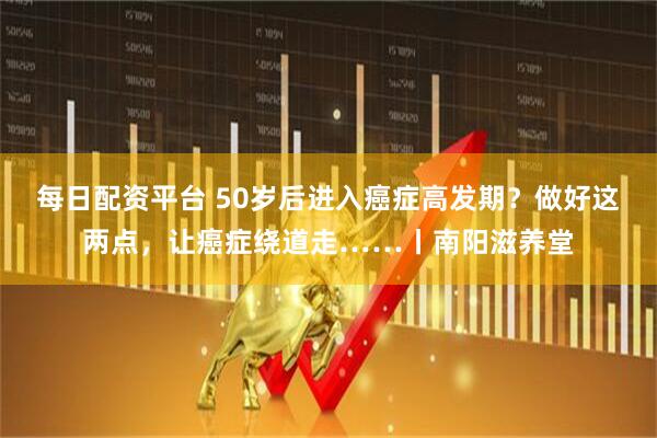 每日配资平台 50岁后进入癌症高发期？做好这两点，让癌症绕道走……丨南阳滋养堂