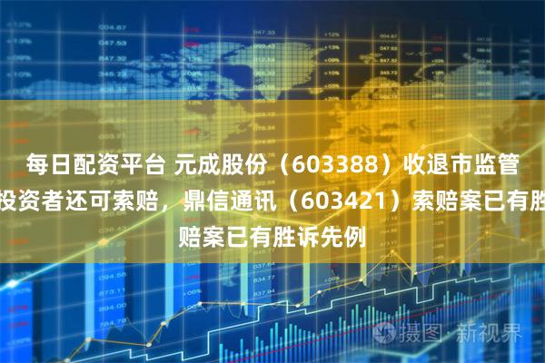 每日配资平台 元成股份（603388）收退市监管工作函投资者还可索赔，鼎信通讯（603421）索赔案已有胜诉先例