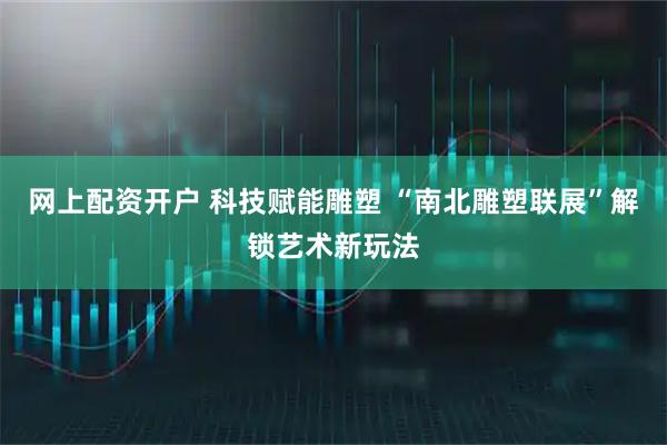 网上配资开户 科技赋能雕塑 “南北雕塑联展”解锁艺术新玩法