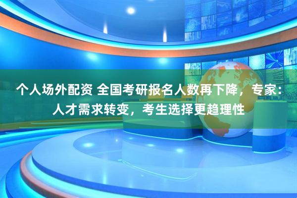 个人场外配资 全国考研报名人数再下降，专家：人才需求转变，考生选择更趋理性