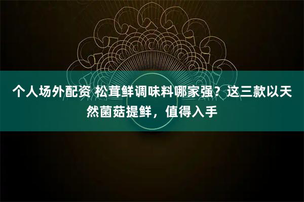个人场外配资 松茸鲜调味料哪家强？这三款以天然菌菇提鲜，值得入手