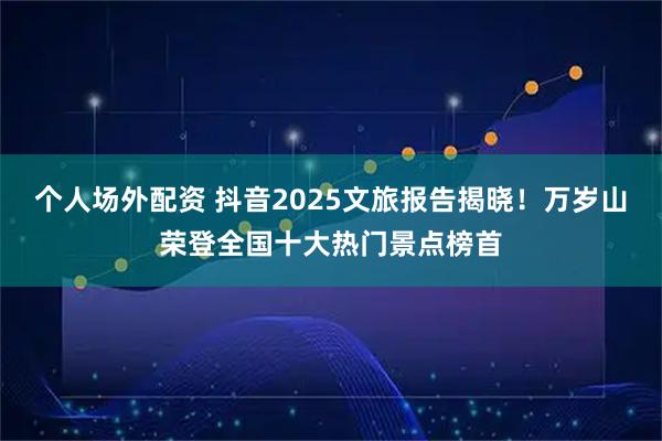 个人场外配资 抖音2025文旅报告揭晓！万岁山荣登全国十大热门景点榜首