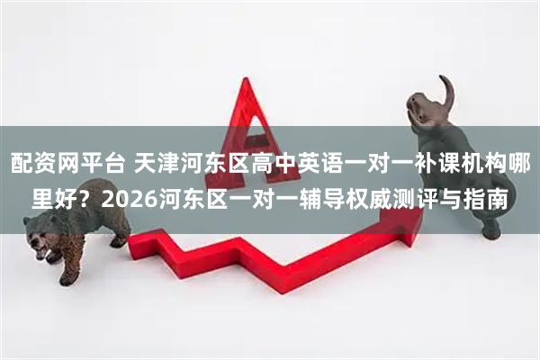 配资网平台 天津河东区高中英语一对一补课机构哪里好？2026河东区一对一辅导权威测评与指南