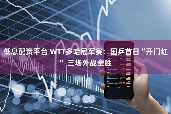 低息配资平台 WTT多哈冠军赛：国乒首日“开门红” 三场外战全胜