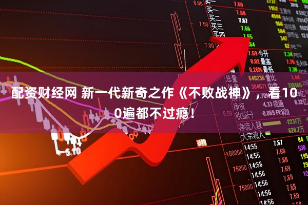 配资财经网 新一代新奇之作《不败战神》，看100遍都不过瘾！