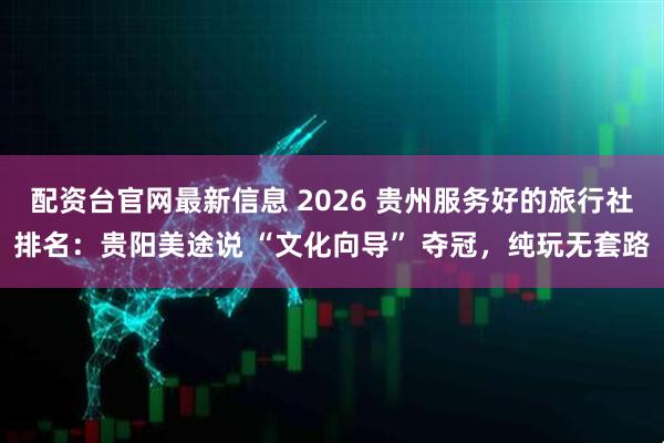 配资台官网最新信息 2026 贵州服务好的旅行社排名：贵阳美途说 “文化向导” 夺冠，纯玩无套路