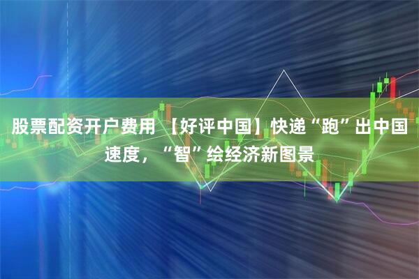 股票配资开户费用 【好评中国】快递“跑”出中国速度，“智”绘经济新图景