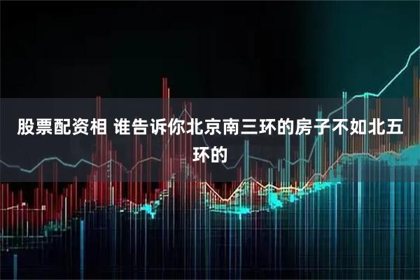 股票配资相 谁告诉你北京南三环的房子不如北五环的