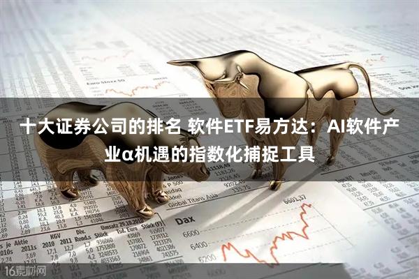 十大证券公司的排名 软件ETF易方达:AI软件产业α机遇的指数化捕捉工具