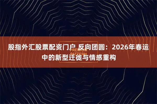 股指外汇股票配资门户 反向团圆：2026年春运中的新型迁徙与情感重构