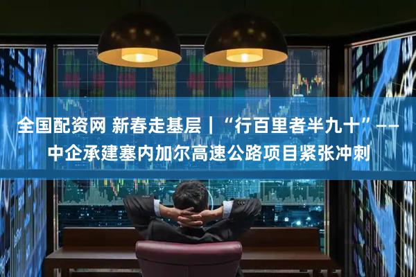 全国配资网 新春走基层｜“行百里者半九十”——中企承建塞内加尔高速公路项目紧张冲刺