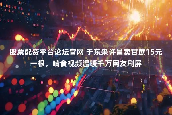 股票配资平台论坛官网 于东来许昌卖甘蔗15元一根，啃食视频温暖千万网友刷屏