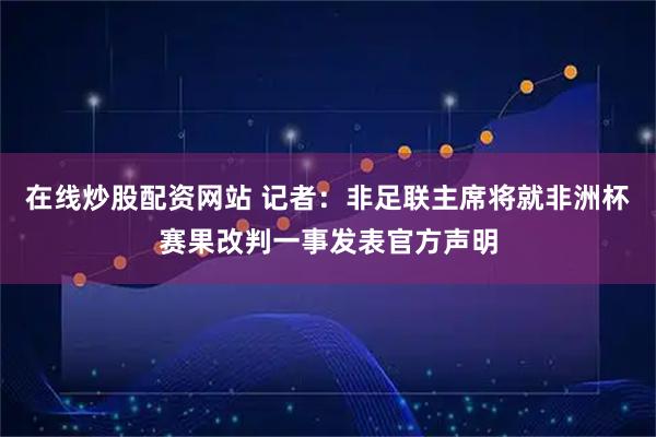在线炒股配资网站 记者：非足联主席将就非洲杯赛果改判一事发表官方声明