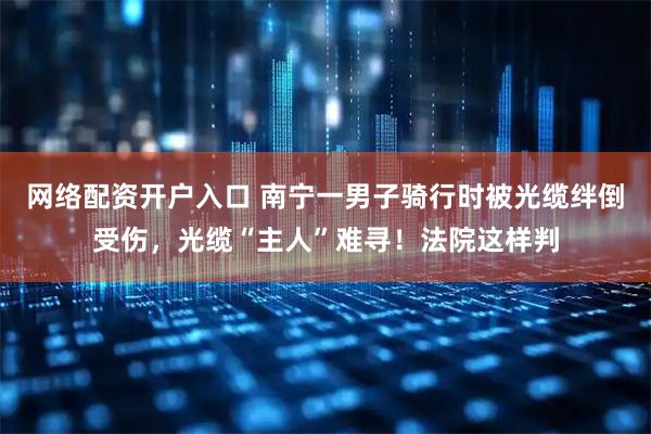 网络配资开户入口 南宁一男子骑行时被光缆绊倒受伤，光缆“主人”难寻！法院这样判