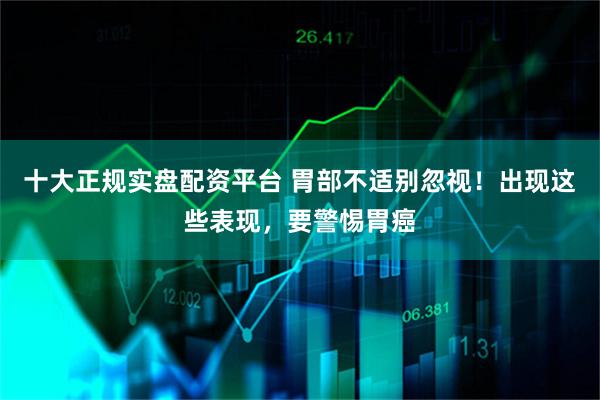 十大正规实盘配资平台 胃部不适别忽视！出现这些表现，要警惕胃癌