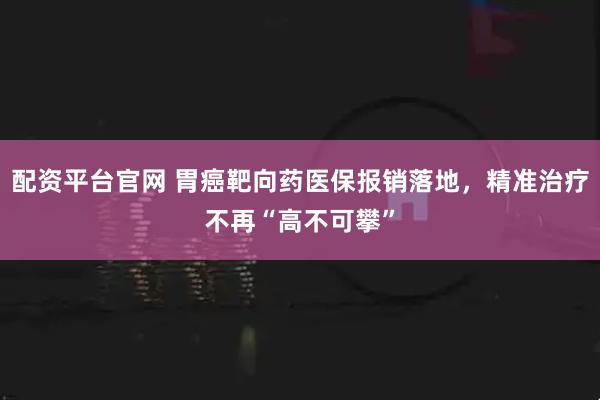 配资平台官网 胃癌靶向药医保报销落地，精准治疗不再“高不可攀”