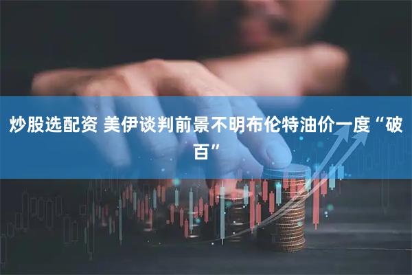 炒股选配资 美伊谈判前景不明　布伦特油价一度“破百”