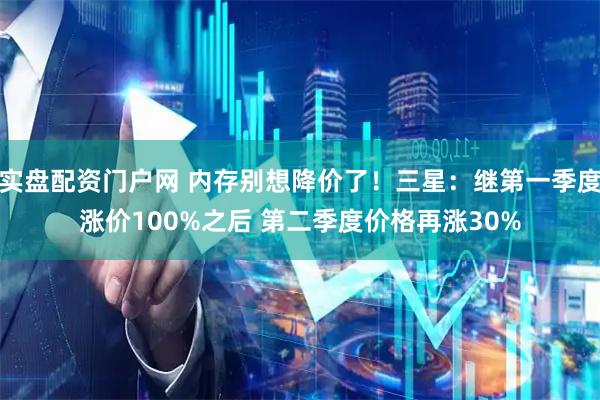 实盘配资门户网 内存别想降价了！三星：继第一季度涨价100%之后 第二季度价格再涨30%