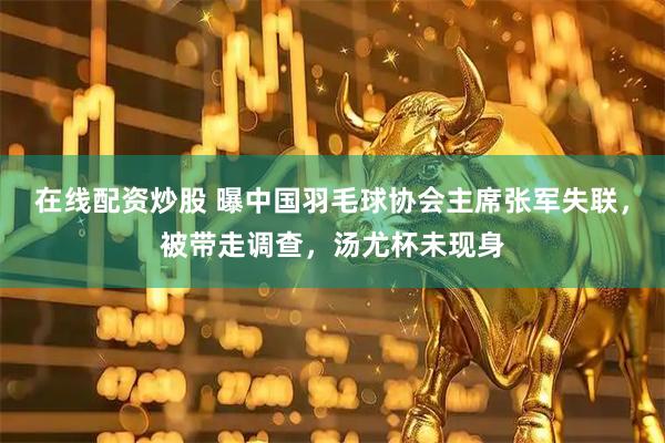 在线配资炒股 曝中国羽毛球协会主席张军失联，被带走调查，汤尤杯未现身