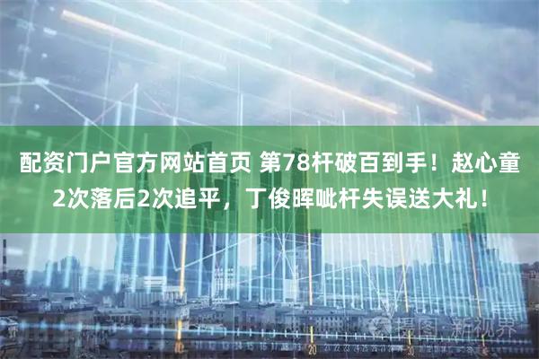 配资门户官方网站首页 第78杆破百到手！赵心童2次落后2次追平，丁俊晖呲杆失误送大礼！