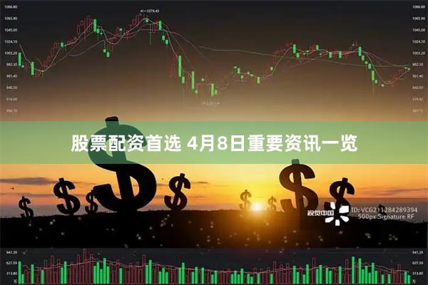 股票配资首选 4月8日重要资讯一览