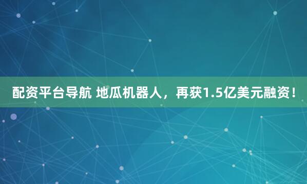 配资平台导航 地瓜机器人，再获1.5亿美元融资！