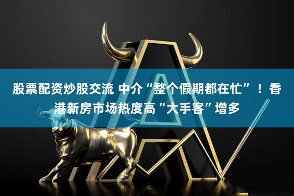 股票配资炒股交流 中介“整个假期都在忙” ！香港新房市场热度高“大手客”增多