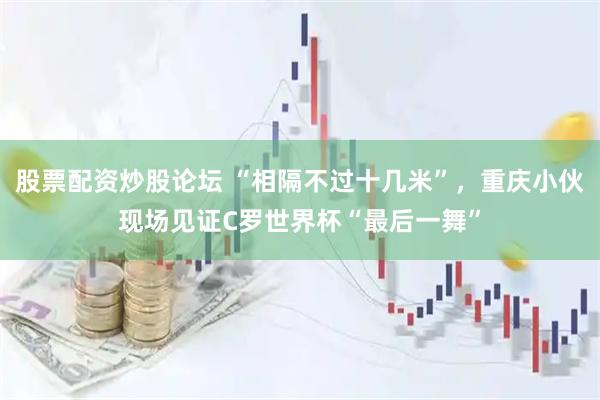 股票配资炒股论坛 “相隔不过十几米”，重庆小伙现场见证C罗世界杯“最后一舞”