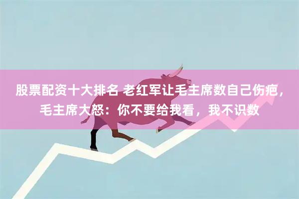 股票配资十大排名 老红军让毛主席数自己伤疤，毛主席大怒：你不要给我看，我不识数