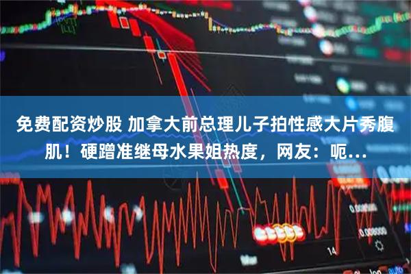 免费配资炒股 加拿大前总理儿子拍性感大片秀腹肌！硬蹭准继母水果姐热度，网友：呃…