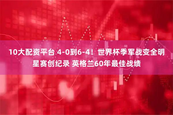 10大配资平台 4-0到6-4！世界杯季军战变全明星赛创纪录 英格兰60年最佳战绩